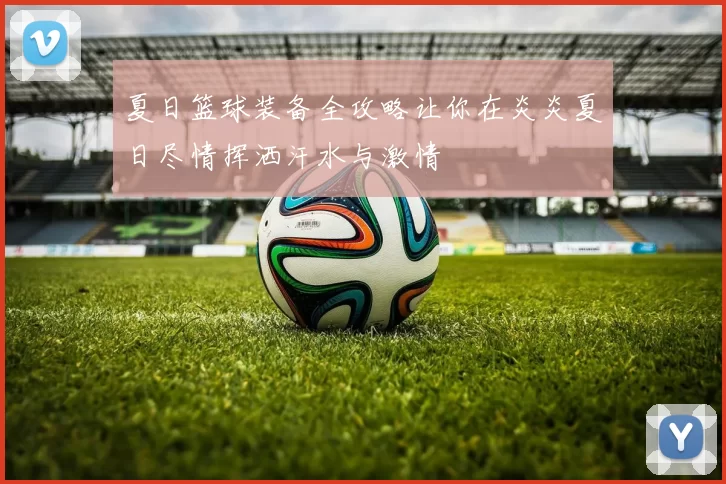 夏日篮球装备全攻略让你在炎炎夏日尽情挥洒汗水与激情