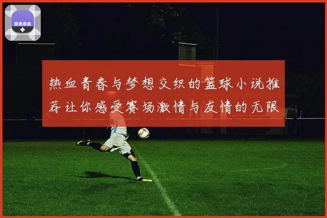 热血青春与梦想交织的篮球小说推荐让你感受赛场激情与友情的无限魅力
