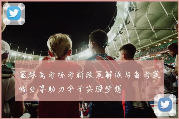 篮球高考统考新政策解读与备考策略分享助力学子实现梦想