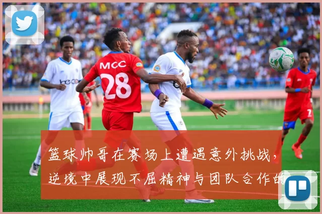 篮球帅哥在赛场上遭遇意外挑战，逆境中展现不屈精神与团队合作的感人故事