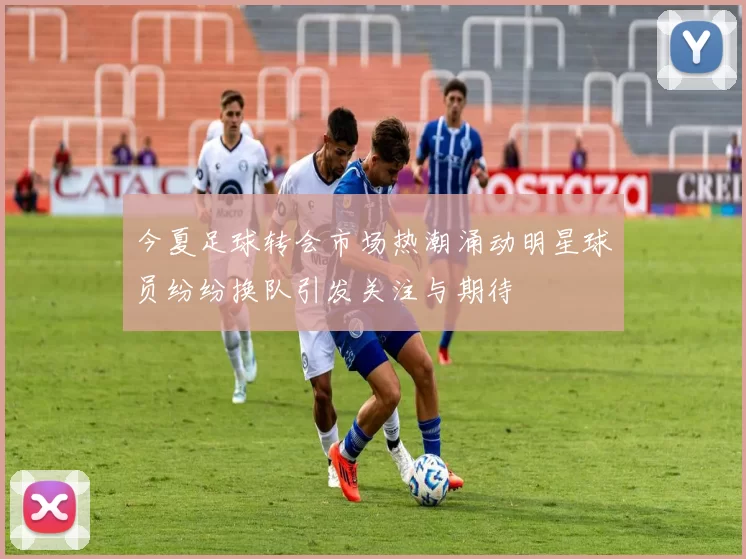 今夏足球转会市场热潮涌动明星球员纷纷换队引发关注与期待