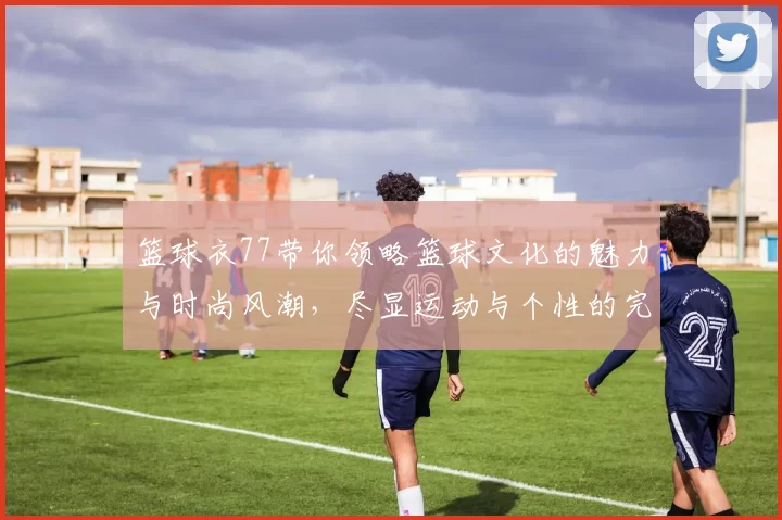篮球衣77带你领略篮球文化的魅力与时尚风潮，尽显运动与个性的完美结合